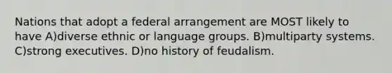 Nations that adopt a federal arrangement are MOST likely to have A)diverse ethnic or language groups. B)multiparty systems. C)strong executives. D)no history of feudalism.