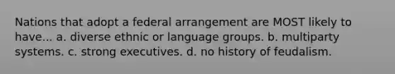 Nations that adopt a federal arrangement are MOST likely to have... a. diverse ethnic or language groups. b. multiparty systems. c. strong executives. d. no history of feudalism.