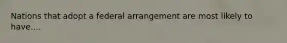 Nations that adopt a federal arrangement are most likely to have....