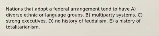 Nations that adopt a federal arrangement tend to have A) diverse ethnic or language groups. B) multiparty systems. C) strong executives. D) no history of feudalism. E) a history of totalitarianism.