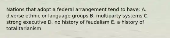 Nations that adopt a federal arrangement tend to have: A. diverse ethnic or language groups B. multiparty systems C. strong executive D. no history of feudalism E. a history of totalitarianism