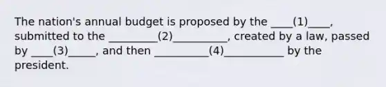 The nation's annual budget is proposed by the ____(1)____, submitted to the _________(2)__________, created by a law, passed by ____(3)_____, and then __________(4)___________ by the president.