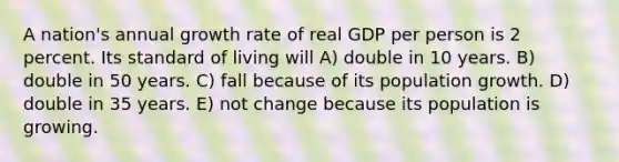 A nation's annual growth rate of real GDP per person is 2 percent. Its standard of living will A) double in 10 years. B) double in 50 years. C) fall because of its population growth. D) double in 35 years. E) not change because its population is growing.