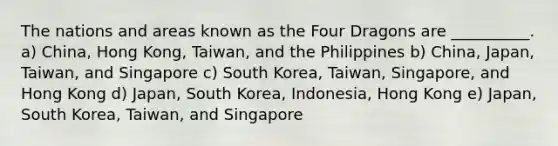 The nations and areas known as the Four Dragons are __________. a) China, Hong Kong, Taiwan, and the Philippines b) China, Japan, Taiwan, and Singapore c) South Korea, Taiwan, Singapore, and Hong Kong d) Japan, South Korea, Indonesia, Hong Kong e) Japan, South Korea, Taiwan, and Singapore