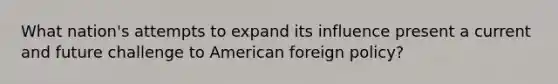 What nation's attempts to expand its influence present a current and future challenge to American foreign policy?