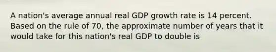 A nation's average annual real GDP growth rate is 14 percent. Based on the rule of 70, the approximate number of years that it would take for this nation's real GDP to double is