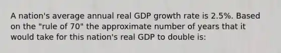 A nation's average annual real GDP growth rate is 2.5%. Based on the "rule of 70" the approximate number of years that it would take for this nation's real GDP to double is: