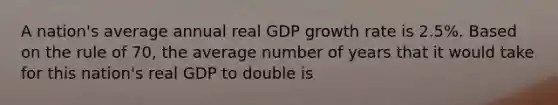 A nation's average annual real GDP growth rate is 2.5%. Based on the rule of 70, the average number of years that it would take for this nation's real GDP to double is