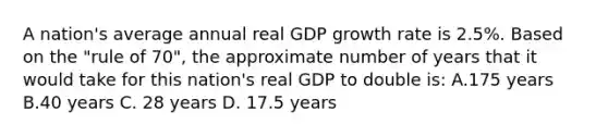 A nation's average annual real GDP growth rate is 2.5%. Based on the "rule of 70", the approximate number of years that it would take for this nation's real GDP to double is: A.175 years B.40 years C. 28 years D. 17.5 years