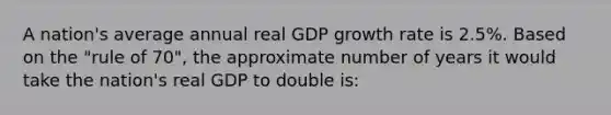 A nation's average annual real GDP growth rate is 2.5%. Based on the "rule of 70", the approximate number of years it would take the nation's real GDP to double is: