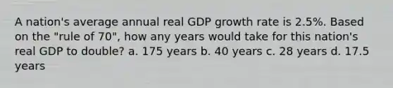 A nation's average annual real GDP growth rate is 2.5%. Based on the "rule of 70", how any years would take for this nation's real GDP to double? a. 175 years b. 40 years c. 28 years d. 17.5 years