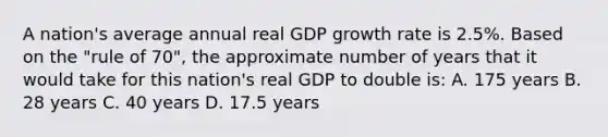 A nation's average annual real GDP growth rate is 2.5%. Based on the "rule of 70", the approximate number of years that it would take for this nation's real GDP to double is: A. 175 years B. 28 years C. 40 years D. 17.5 years