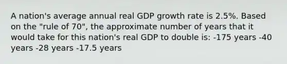 A nation's average annual real GDP growth rate is 2.5%. Based on the "rule of 70", the approximate number of years that it would take for this nation's real GDP to double is: -175 years -40 years -28 years -17.5 years