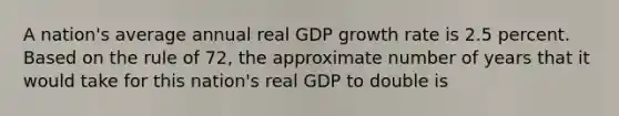 A nation's average annual real GDP <a href='https://www.questionai.com/knowledge/kNnhZBQUgC-growth-rate' class='anchor-knowledge'>growth rate</a> is 2.5 percent. Based on the rule of 72, the approximate number of years that it would take for this nation's real GDP to double is