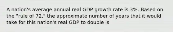 A nation's average annual real GDP growth rate is 3%. Based on the "rule of 72," the approximate number of years that it would take for this nation's real GDP to double is