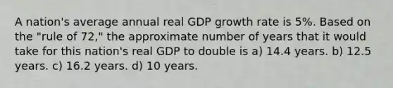 A nation's average annual real GDP growth rate is 5%. Based on the "rule of 72," the approximate number of years that it would take for this nation's real GDP to double is a) 14.4 years. b) 12.5 years. c) 16.2 years. d) 10 years.