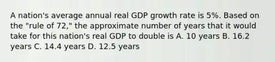 A nation's average annual real GDP growth rate is 5%. Based on the "rule of 72," the approximate number of years that it would take for this nation's real GDP to double is A. 10 years B. 16.2 years C. 14.4 years D. 12.5 years