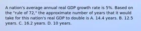 A nation's average annual real GDP growth rate is 5%. Based on the "rule of 72," the approximate number of years that it would take for this nation's real GDP to double is A. 14.4 years. B. 12.5 years. C. 16.2 years. D. 10 years.