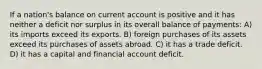 If a nation's balance on current account is positive and it has neither a deficit nor surplus in its overall balance of payments: A) its imports exceed its exports. B) foreign purchases of its assets exceed its purchases of assets abroad. C) it has a trade deficit. D) it has a capital and financial account deficit.