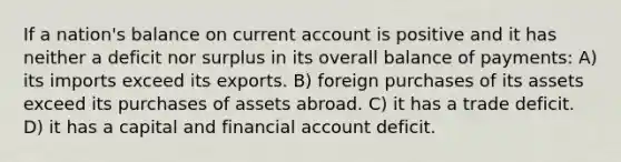 If a nation's balance on current account is positive and it has neither a deficit nor surplus in its overall balance of payments: A) its imports exceed its exports. B) foreign purchases of its assets exceed its purchases of assets abroad. C) it has a trade deficit. D) it has a capital and financial account deficit.