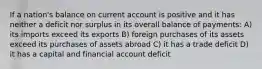 If a nation's balance on current account is positive and it has neither a deficit nor surplus in its overall balance of payments: A) its imports exceed its exports B) foreign purchases of its assets exceed its purchases of assets abroad C) it has a trade deficit D) it has a capital and financial account deficit