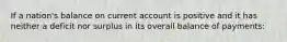 If a nation's balance on current account is positive and it has neither a deficit nor surplus in its overall balance of payments: