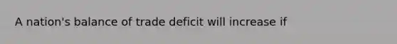 A nation's balance of trade deficit will increase if