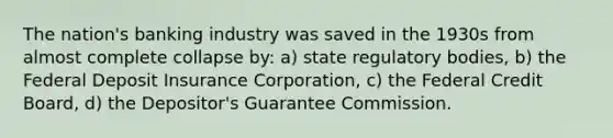 The nation's banking industry was saved in the 1930s from almost complete collapse by: a) state regulatory bodies, b) the Federal Deposit Insurance Corporation, c) the Federal Credit Board, d) the Depositor's Guarantee Commission.