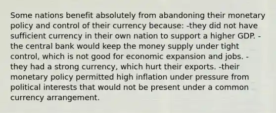 Some nations benefit absolutely from abandoning their monetary policy and control of their currency because: -they did not have sufficient currency in their own nation to support a higher GDP. -the central bank would keep the money supply under tight control, which is not good for economic expansion and jobs. -they had a strong currency, which hurt their exports. -their monetary policy permitted high inflation under pressure from political interests that would not be present under a common currency arrangement.