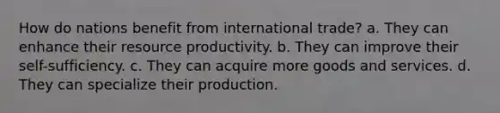 How do nations benefit from international trade? a. They can enhance their resource productivity. b. They can improve their self-sufficiency. c. They can acquire more goods and services. d. They can specialize their production.