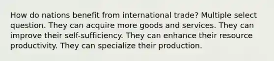 How do nations benefit from international trade? Multiple select question. They can acquire more goods and services. They can improve their self-sufficiency. They can enhance their resource productivity. They can specialize their production.