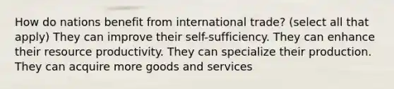 How do nations benefit from international trade? (select all that apply) They can improve their self-sufficiency. They can enhance their resource productivity. They can specialize their production. They can acquire more goods and services