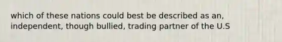 which of these nations could best be described as an, independent, though bullied, trading partner of the U.S