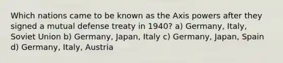 Which nations came to be known as the Axis powers after they signed a mutual defense treaty in 1940? a) Germany, Italy, Soviet Union b) Germany, Japan, Italy c) Germany, Japan, Spain d) Germany, Italy, Austria