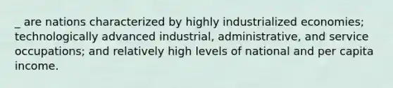 _ are nations characterized by highly industrialized economies; technologically advanced industrial, administrative, and service occupations; and relatively high levels of national and per capita income.