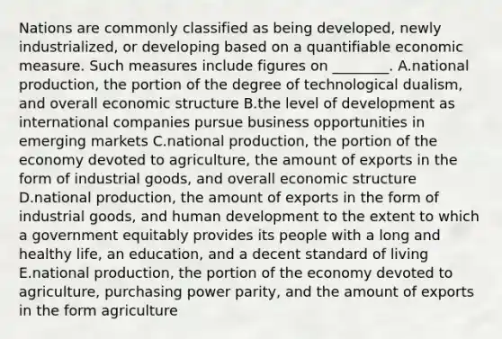 Nations are commonly classified as being​ developed, newly​ industrialized, or developing based on a quantifiable economic measure. Such measures include figures on​ ________. A.national​ production, the portion of the degree of technological​ dualism, and overall economic structure B.the level of development as international companies pursue business opportunities in emerging markets C.national​ production, the portion of the economy devoted to​ agriculture, the amount of exports in the form of industrial​ goods, and overall economic structure D.national​ production, the amount of exports in the form of industrial​ goods, and human development to the extent to which a government equitably provides its people with a long and healthy​ life, an​ education, and a decent standard of living E.national​ production, the portion of the economy devoted to​ agriculture, purchasing power​ parity, and the amount of exports in the form agriculture