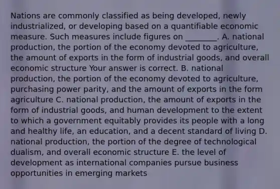 Nations are commonly classified as being​ developed, newly​ industrialized, or developing based on a quantifiable economic measure. Such measures include figures on​ ________. A. national​ production, the portion of the economy devoted to​ agriculture, the amount of exports in the form of industrial​ goods, and overall economic structure Your answer is correct. B. national​ production, the portion of the economy devoted to​ agriculture, purchasing power​ parity, and the amount of exports in the form agriculture C. national​ production, the amount of exports in the form of industrial​ goods, and human development to the extent to which a government equitably provides its people with a long and healthy​ life, an​ education, and a decent standard of living D. national​ production, the portion of the degree of technological​ dualism, and overall economic structure E. the level of development as international companies pursue business opportunities in emerging markets