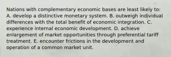 Nations with complementary economic bases are least likely to: A. develop a distinctive monetary system. B. outweigh individual differences with the total benefit of economic integration. C. experience internal economic development. D. achieve enlargement of market opportunities through preferential tariff treatment. E. encounter frictions in the development and operation of a common market unit.