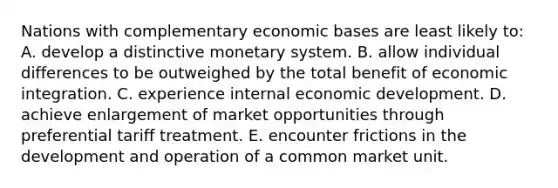 Nations with complementary economic bases are least likely to: A. develop a distinctive monetary system. B. allow individual differences to be outweighed by the total benefit of economic integration. C. experience internal economic development. D. achieve enlargement of market opportunities through preferential tariff treatment. E. encounter frictions in the development and operation of a common market unit.