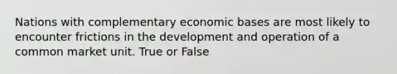 Nations with complementary economic bases are most likely to encounter frictions in the development and operation of a common market unit. True or False