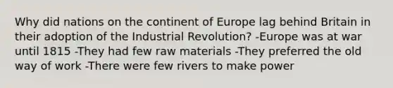 Why did nations on the continent of Europe lag behind Britain in their adoption of the Industrial Revolution? -Europe was at war until 1815 -They had few raw materials -They preferred the old way of work -There were few rivers to make power