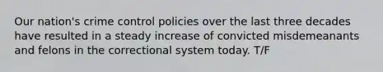 Our nation's crime control policies over the last three decades have resulted in a steady increase of convicted misdemeanants and felons in the correctional system today. T/F