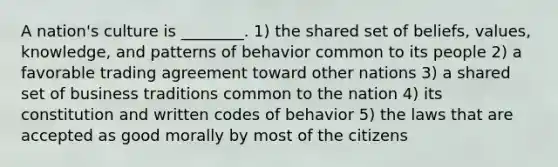 A nation's culture is ________. 1) the shared set of beliefs, values, knowledge, and patterns of behavior common to its people 2) a favorable trading agreement toward other nations 3) a shared set of business traditions common to the nation 4) its constitution and written codes of behavior 5) the laws that are accepted as good morally by most of the citizens