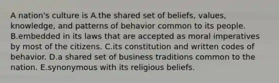 A nation's culture is A.the shared set of beliefs, values, knowledge, and patterns of behavior common to its people. B.embedded in its laws that are accepted as moral imperatives by most of the citizens. C.its constitution and written codes of behavior. D.a shared set of business traditions common to the nation. E.synonymous with its religious beliefs.