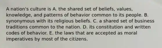 A nation's culture is A. the shared set of beliefs, values, knowledge, and patterns of behavior common to its people. B. synonymous with its religious beliefs. C. a shared set of business traditions common to the nation. D. its constitution and written codes of behavior. E. the laws that are accepted as moral imperatives by most of the citizens.