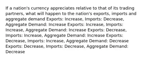 If a nation's currency appreciates relative to that of its trading partners, what will happen to the nation's exports, imports and aggregate demand Exports: Increase, Imports: Decrease, Aggregate Demand: Increase Exports: Increase, Imports: Increase, Aggregate Demand: Increase Exports: Decrease, Imports: Increase, Aggregate Demand: Increase Exports: Decrease, Imports: Increase, Aggregate Demand: Decrease Exports: Decrease, Imports: Decrease, Aggregate Demand: Decrease