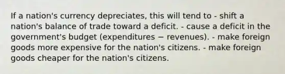 If a nation's currency depreciates, this will tend to - shift a nation's balance of trade toward a deficit. - cause a deficit in the government's budget (expenditures − revenues). - make foreign goods more expensive for the nation's citizens. - make foreign goods cheaper for the nation's citizens.