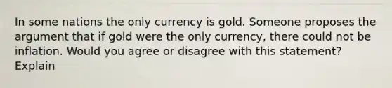 In some nations the only currency is gold. Someone proposes the argument that if gold were the only currency, there could not be inflation. Would you agree or disagree with this statement? Explain