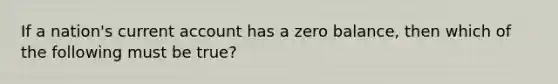 If a nation's current account has a zero balance, then which of the following must be true?