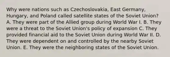 Why were nations such as Czechoslovakia, East Germany, Hungary, and Poland called satellite states of the Soviet Union? A. They were part of the Allied group during World War I. B. They were a threat to the Soviet Union's policy of expansion C. They provided financial aid to the Soviet Union during World War II. D. They were dependent on and controlled by the nearby Soviet Union. E. They were the neighboring states of the Soviet Union.